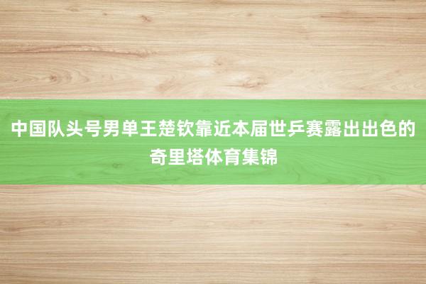 中国队头号男单王楚钦靠近本届世乒赛露出出色的奇里塔体育集锦