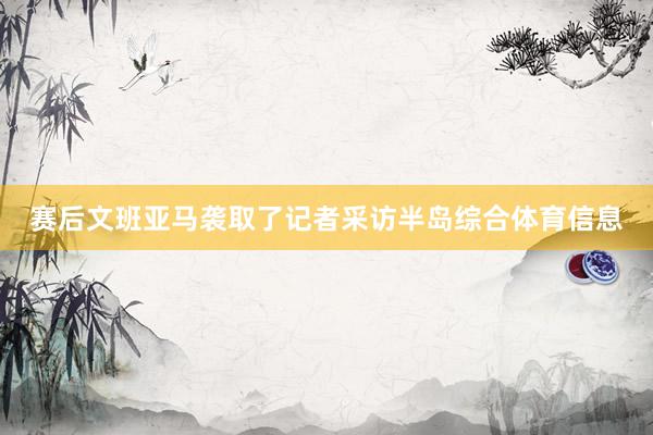 赛后文班亚马袭取了记者采访半岛综合体育信息