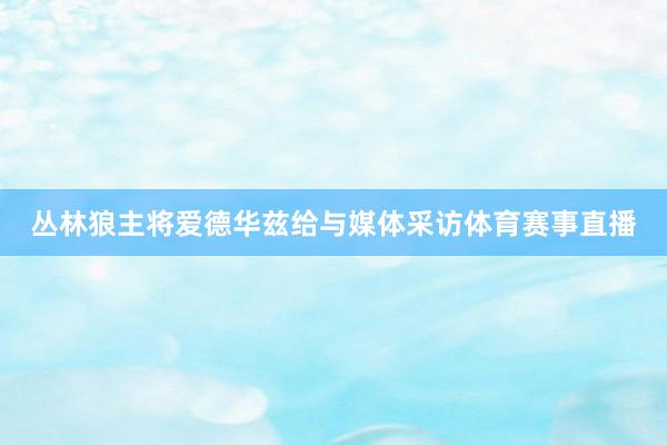 丛林狼主将爱德华兹给与媒体采访体育赛事直播