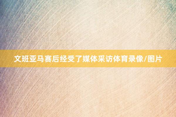 文班亚马赛后经受了媒体采访体育录像/图片
