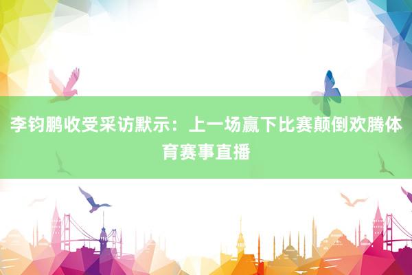 李钧鹏收受采访默示：上一场赢下比赛颠倒欢腾体育赛事直播