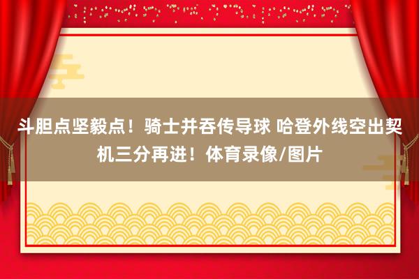 斗胆点坚毅点！骑士并吞传导球 哈登外线空出契机三分再进！体育录像/图片