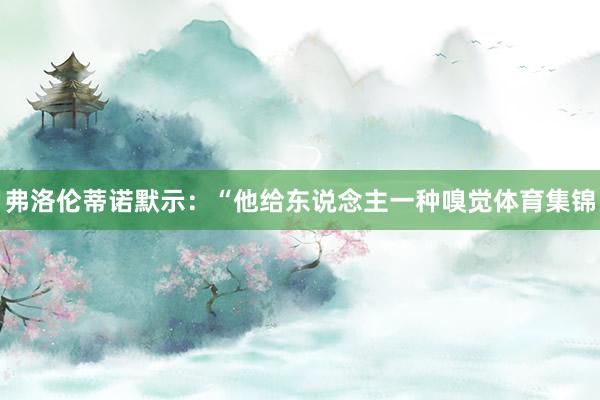 弗洛伦蒂诺默示:“他给东说念主一种嗅觉体育集锦