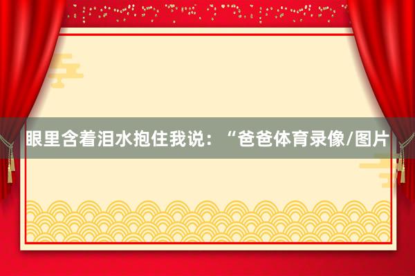 眼里含着泪水抱住我说：“爸爸体育录像/图片