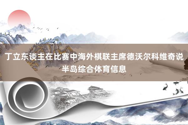 丁立东谈主在比赛中海外棋联主席德沃尔科维奇说半岛综合体育信息