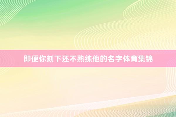即便你刻下还不熟练他的名字体育集锦