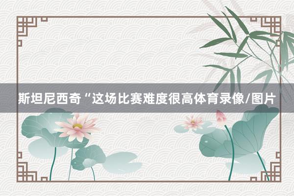 斯坦尼西奇“这场比赛难度很高体育录像/图片